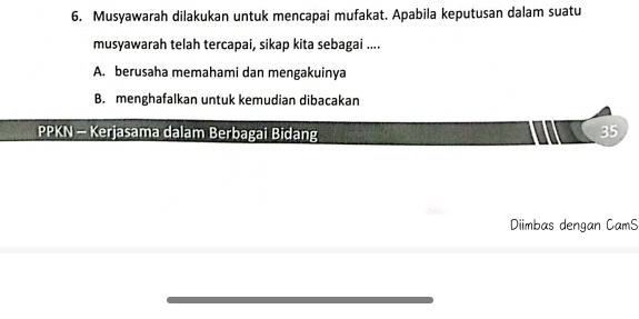 Musyawarah dilakukan untuk mencapai mufakat. Apabila keputusan dalam suatu
musyawarah telah tercapai, sikap kita sebagai ....
A. berusaha memahami dan mengakuinya
B. menghafalkan untuk kemudian dibacakan
PPKN - Kerjasama dalam Berbagai Bidang
35
Diimbas dengan CamS