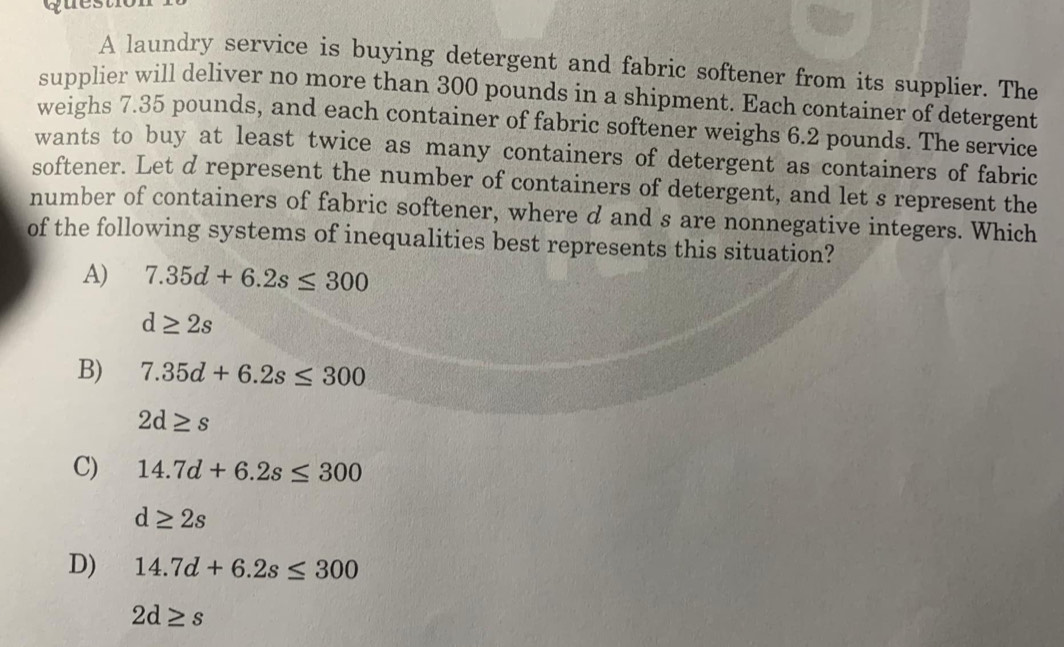 A laundry service is buying detergent and fabric softener from its supplier. The
supplier will deliver no more than 300 pounds in a shipment. Each container of detergent
weighs 7.35 pounds, and each container of fabric softener weighs 6.2 pounds. The service
wants to buy at least twice as many containers of detergent as containers of fabric
softener. Let d represent the number of containers of detergent, and let s represent the
number of containers of fabric softener, where d and s are nonnegative integers. Which
of the following systems of inequalities best represents this situation?
A) 7.35d+6.2s≤ 300
d≥ 2s
B) 7.35d+6.2s≤ 300
2d≥ s
C) 14.7d+6.2s≤ 300
d≥ 2s
D) 14.7d+6.2s≤ 300
2d≥ s