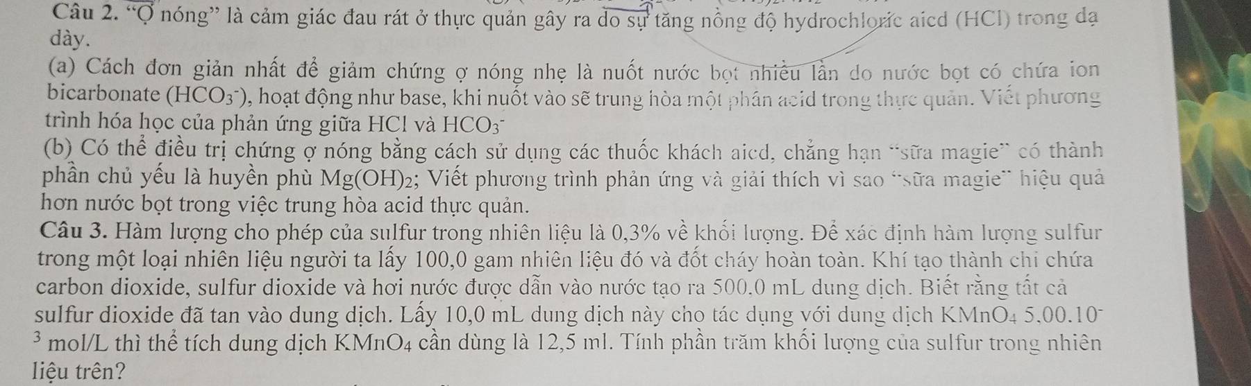 “Q nóng” là cảm giác đau rát ở thực quản gây ra do sự tăng nồng độ hydrochloric aicd (HCl) trong đạ 
dày. 
(a) Cách đơn giản nhất để giảm chứng ợ nóng nhẹ là nuốt nước bọt nhiều lằn do nước bọt có chứa ion 
bicarbonate (HCO_3^-) 0, hoạt động như base, khi nuốt vào sẽ trung hòa một phân acid trong thực quản. Viết phương 
trình hóa học của phản ứng giữa HCl và HCO 
(b) Có thể điều trị chứng ợ nóng bằng cách sử dụng các thuốc khách aicd, chẳng hạn “sữa magie” có thành 
phần chủ yếu là huyền phù Mg(OH)₂; Viết phương trình phản ứng và giải thích vì sao “sữa magie” hiệu quả 
hơn nước bọt trong việc trung hòa acid thực quản. 
Câu 3. Hàm lượng cho phép của sulfur trong nhiên liệu là 0,3% về khối lượng. Để xác định hàm lượng sulfur 
trong một loại nhiên liệu người ta lấy 100,0 gam nhiên liệu đó và đốt cháy hoàn toàn. Khí tạo thành chi chứa 
carbon dioxide, sulfur dioxide và hơi nước được dẫn vào nước tạo ra 500.0 mL dung dịch. Biết răng tất cả 
sulfur dioxide đã tan vào dung dịch. Lấy 10,0 mL dung dịch này cho tác dụng với dung dịch KMnO4 5,00.107 
* mol/L thì thể tích dung dịch KMnO4 cần dùng là 12,5 ml. Tính phần trăm khối lượng của sulfur trong nhiên 
liệu trên?