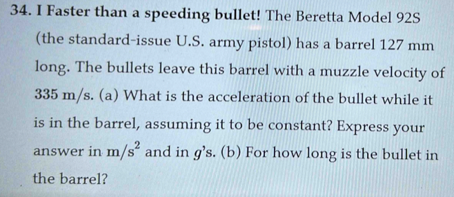 Faster than a speeding bullet! The Beretta Model 92S 
(the standard-issue U.S. army pistol) has a barrel 127 mm
long. The bullets leave this barrel with a muzzle velocity of
335 m/s. (a) What is the acceleration of the bullet while it 
is in the barrel, assuming it to be constant? Express your 
answer in m/s^2 and in g's. (b) For how long is the bullet in 
the barrel?