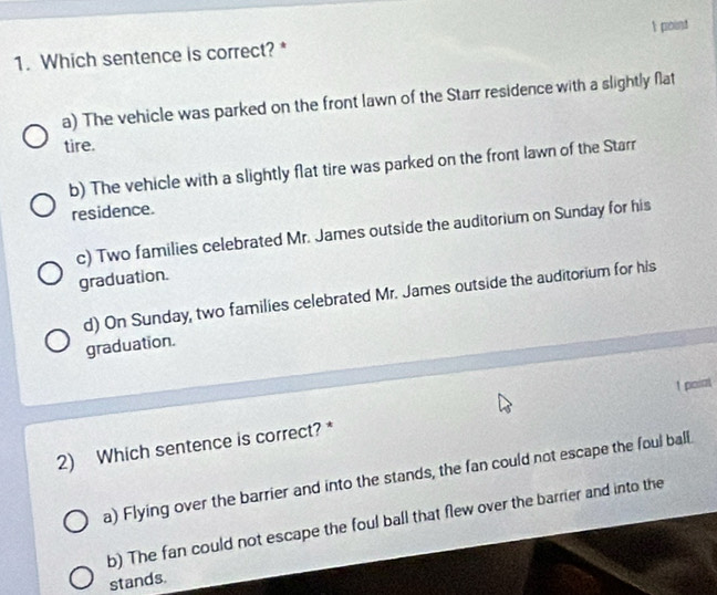 Which sentence is correct? *
a) The vehicle was parked on the front lawn of the Starr residence with a slightly flat
tire.
b) The vehicle with a slightly flat tire was parked on the front lawn of the Starr
residence.
c) Two families celebrated Mr. James outside the auditorium on Sunday for his
graduation.
d) On Sunday, two families celebrated Mr. James outside the auditorium for his
graduation.
2) Which sentence is correct? * 1 poiat
a) Flying over the barrier and into the stands, the fan could not escape the foul ball
b) The fan could not escape the foul ball that flew over the barrier and into the
stands.