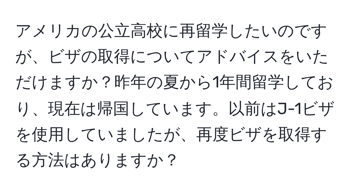 アメリカの公立高校に再留学したいのですが、ビザの取得についてアドバイスをいただけますか？昨年の夏から1年間留学しており、現在は帰国しています。以前はJ-1ビザを使用していましたが、再度ビザを取得する方法はありますか？