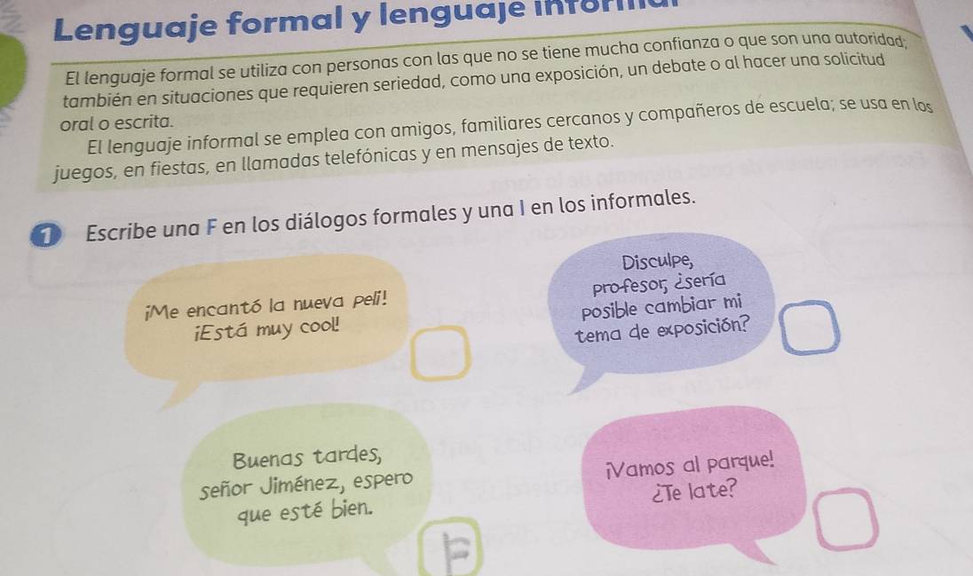 Lenguaje formal y lenguaje inforl 
El lenguaje formal se utiliza con personas con las que no se tiene mucha confianza o que son una autoridad; 
también en situaciones que requieren seriedad, como una exposición, un debate o al hacer una solicitud 
oral o escrita. 
El lenguaje informal se emplea con amigos, familiares cercanos y compañeros de escuela; se usa en los 
juegos, en fiestas, en llamadas telefónicas y en mensajes de texto. 
Escribe una F en los diálogos formales y una I en los informales. 
Disculpe, 
Me encantó la nueva peli! profesor ¿sería 
iEstá muy cool! posible cambiar mi 
tema de exposición? 
Buenas tardes, 
señor Jiménez, espero iVamos al parque! 
¿Te late? 
que esté bien.