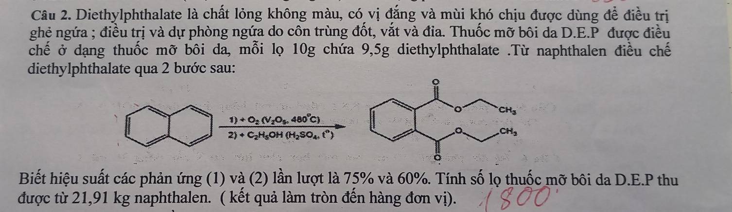 Diethylphthalate là chất lỏng không màu, có vị đẳng và mùi khó chịu được dùng để điều trị
ghẻ ngứa ; điều trị và dự phòng ngứa do côn trùng đốt, vắt và đia. Thuốc mỡ bôi da D.E.P được điều
chế ở dạng thuốc mỡ bôi da, mỗi lọ 10g chứa 9,5g diethylphthalate .Từ naphthalen điều chế
diethylphthalate qua 2 bước sau:
1)+O_2(V_2O_4,480°C)
2)+C_2H_5OH(H_2SO_4.t^n)
Biết hiệu suất các phản ứng (1) và (2) lần lượt là 75% và 60%. Tính số lọ thuốc mỡ bôi da D.E.P thu
được từ 21,91 kg naphthalen. ( kết quả làm tròn đến hàng đơn vị).