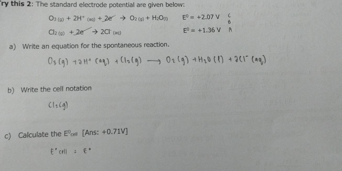 ry this 2: The standard electrode potential are given below:
O_3(g)+2H^+(aq)+2)to O_2(g)+H_2O_(l) E^0=+2.07V C 
B
Cl_2(g)+2eto 2Cl^-(aq)
E^0=+1.36V
a) Write an equation for the spontaneous reaction. 
b) Write the cell notation 
c) Calculate the Eº [Ans: +0.71V