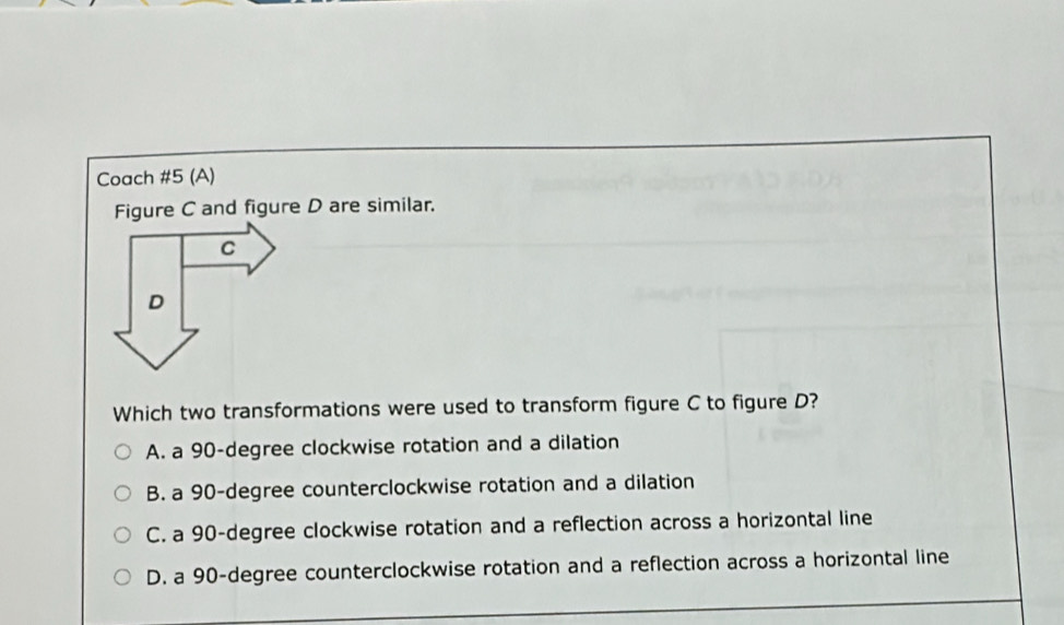 Coach #5 (A)
Figure C and figure D are similar.
C
D
Which two transformations were used to transform figure C to figure D?
A. a 90-degree clockwise rotation and a dilation
B. a 90-degree counterclockwise rotation and a dilation
C. a 90-degree clockwise rotation and a reflection across a horizontal line
D. a 90-degree counterclockwise rotation and a reflection across a horizontal line