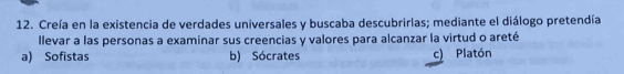 Creía en la existencia de verdades universales y buscaba descubrirlas; mediante el diálogo pretendía
llevar a las personas a examinar sus creencias y valores para alcanzar la virtud o areté
a) Sofistas b) Sócrates c) Platón