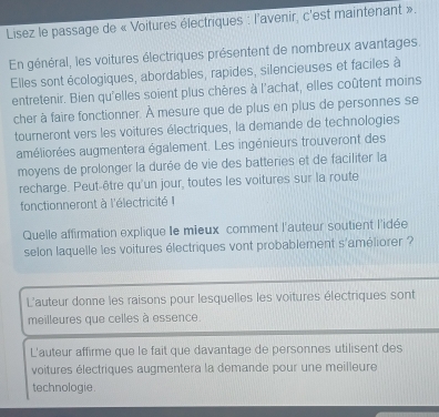 Lisez le passage de « Voitures électriques : l'avenir, c'est maintenant ».
En général, les voitures électriques présentent de nombreux avantages.
Elles sont écologiques, abordables, rapides, silencieuses et faciles à
entretenir. Bien qu'elles soient plus chères à l'achat, elles coûtent moins
cher à faire fonctionner. À mesure que de plus en plus de personnes se
tourneront vers les voitures électriques, la demande de technologies
améliorées augmentera également. Les ingénieurs trouveront des
moyens de prolonger la durée de vie des batteries et de faciliter la
recharge. Peut-être qu'un jour, toutes les voitures sur la route
fonctionneront à l'électricité I
Quelle affirmation explique le mieux comment l'auteur soutient l'idée
selon laquelle les voitures électriques vont probablement s'améliorer ?
L'auteur donne les raisons pour lesquelles les voitures électriques sont
meilleures que celles à essence.
L'auteur affirme que le fait que davantage de personnes utilisent des
voitures électriques augmentera la demande pour une meilleure
technologie .