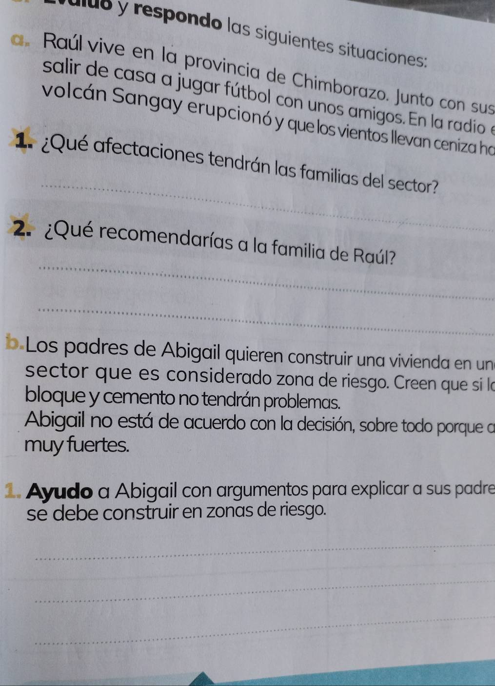 a d respondo las siguientes situaciones : 
a. Raúl vive en la provincia de Chimborazo. Junto con sus 
salir de casa a jugar fútbol con unos amigos. En la radio en 
volcán Sangay erupcionó y que los vientos llevan ceniza ha 
_ 
1¿Qué afectaciones tendrán las familias del sector? 
_ 
2. ¿Qué recomendarías a la familia de Raúl? 
_ 
b Los padres de Abigail quieren construir una vivienda en un 
sector que es considerado zona de riesgo. Creen que si l 
bloque y cemento no tendrán problemas. 
Abigail no está de acuerdo con la decisión, sobre todo porque a 
muy fuertes. 
1. Ayudo a Abigail con argumentos para explicar a sus padre 
se debe construir en zonas de riesgo. 
_ 
_ 
_