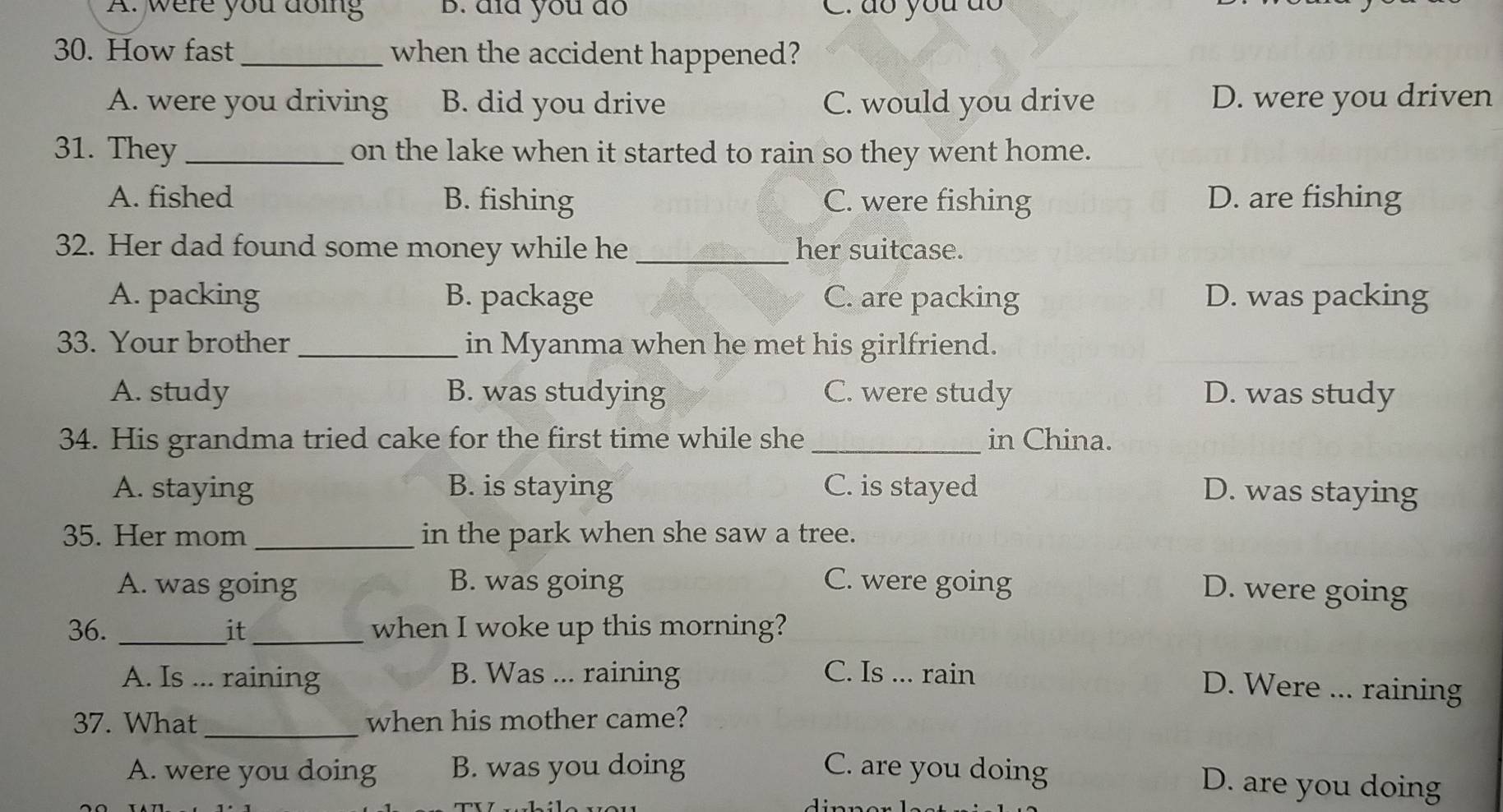 A. were you doing B. dïd you do C. do you do
30. How fast_ when the accident happened?
A. were you driving B. did you drive C. would you drive D. were you driven
31. They _on the lake when it started to rain so they went home.
A. fished B. fishing C. were fishing D. are fishing
32. Her dad found some money while he _her suitcase.
A. packing B. package C. are packing D. was packing
33. Your brother_ in Myanma when he met his girlfriend.
A. study B. was studying C. were study D. was study
34. His grandma tried cake for the first time while she _in China.
A. staying B. is staying C. is stayed D. was staying
35. Her mom _in the park when she saw a tree.
A. was going B. was going C. were going
D. were going
36. _it_ when I woke up this morning?
A. Is ... raining B. Was ... raining C. Is ... rain
D. Were ... raining
37. What_ when his mother came?
A. were you doing B. was you doing C. are you doing
D. are you doing