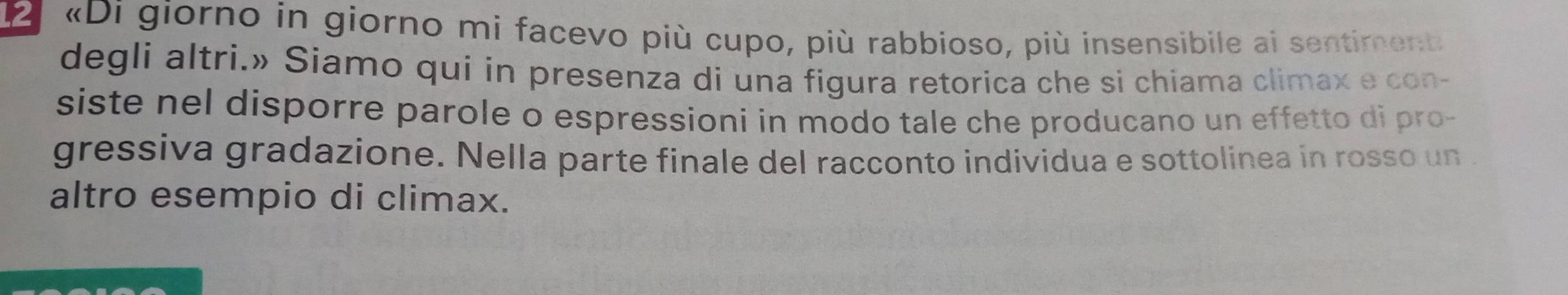 «Di giorno in giorno mi facevo più cupo, più rabbioso, più insensibile ai sentiment 
degli altri.» Siamo qui in presenza di una figura retorica che si chiama climax e con- 
siste nel disporre parole o espressioni in modo tale che producano un effetto di pro- 
gressiva gradazione. Nella parte finale del racconto individua e sottolinea in rosso un . 
altro esempio di climax.