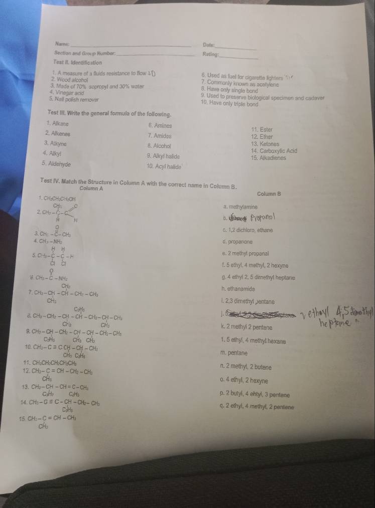 Name:
Datn:
_
_
Section and Group Number:_ Reting:
Test II. Identification
1. A measure of a fluids resistance to flow 6. Used as fuel for cigarette lighters     
2. Wood alcohol 7. Commonly known as acetylene
3. Made of 70% sopropyl and 30% water 8. Have only single bond
4. Vinegar acid 9. Used to preserve biological specimen and cadaver
5. Nail polish remover 10. Have only triple bond
Test III. Write the general formula of the following.
1. Alkane 6. Amines 11. Ester
2. Alkenes 7. Amides 12. Ether
3, Alkyne 8. Alcoho) 13. Ketones
14. Carboxylic Acid
4. Alky! 9. Alkyl halide 15. Alkadienes
5. Aldehyde 10. Acyl halide
Test IV. Match the Structure in Column A with the correct name in Column B.
Column A
Column B
1、CH₂CH₂CH₂OH a. methylamine
2c+ C/H m_3H^H
D. k
3 CH_5-CH_H
c. 1,2 dichloro, ethane
A CH_3-NH_2 d. propanone
5 CH=beginarrayr H&H CG- 1/G endarray -beginarrayr H O Hendarray -H
e. 2 methyl propanal
f. 5 ethyl. 4 methyl, 2 hexyne
CH-E-N g. 4 ethyl 2, 5 dimethyl heptane
h, ethanamide
7. CH_3-CH-CH-CH_2-CH_3 l. 2,3 dimethyl pentane
Cable j. 5.a hyl 2,5 dimetbyl Deptans 
& CH_3-CH_2-CH-CH-CH_2-CH-CH_2
CH_2
k. 2 methyl 2 pentene
9. CH_3-CH-CH_2-CH-CH-CH_2-CH_3 1. 5 ethyl, 4 methyl hexane
10. CH_3-Cequiv CCH-CH-CH_2
CH₃ C₃H₃ m. pentane
11. CH-CH-CH-CH-CH n, 2 methyl, 2 butene
12 CH_3-C=CH-CH_2-CH_3 o. 4 ethyl, 2 hexyne
13. CH_3-CH-CH=C-CH_3 p. 2 butyl, 4 ehtyl, 3 pentene
C_2H_5
14. CH_3-Oequiv C-CH-CH_2-CH_3 q. 2 ethy!, 4 methyl, 2 pentene
15 CH_2-C=CH-CH_2