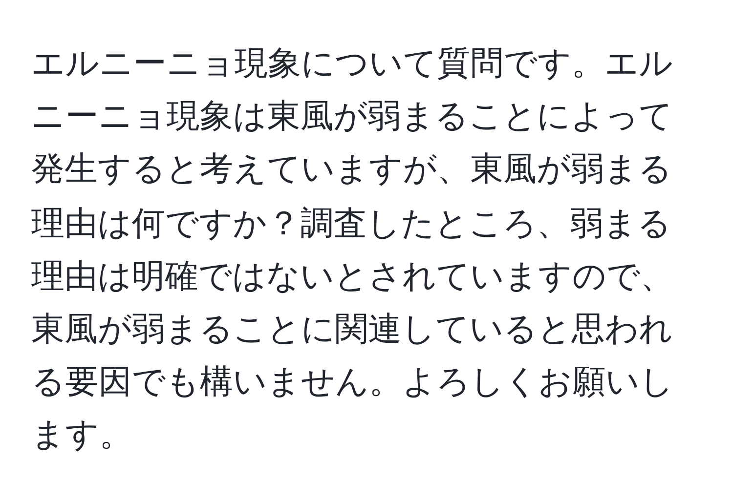 エルニーニョ現象について質問です。エルニーニョ現象は東風が弱まることによって発生すると考えていますが、東風が弱まる理由は何ですか？調査したところ、弱まる理由は明確ではないとされていますので、東風が弱まることに関連していると思われる要因でも構いません。よろしくお願いします。