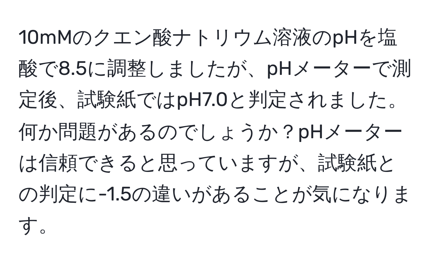 10mMのクエン酸ナトリウム溶液のpHを塩酸で8.5に調整しましたが、pHメーターで測定後、試験紙ではpH7.0と判定されました。何か問題があるのでしょうか？pHメーターは信頼できると思っていますが、試験紙との判定に-1.5の違いがあることが気になります。