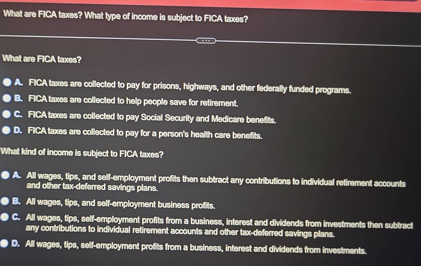 What are FICA taxes? What type of income is subject to FICA taxes?
What are FICA taxes?
A. FICA taxes are collected to pay for prisons, highways, and other federally funded programs.
B. FICA taxes are collected to help people save for retirement.
c. FICA taxes are collected to pay Social Security and Medicare benefits.
D. FICA taxes are collected to pay for a person's health care benefits.
What kind of income is subject to FICA taxes?
A. All wages, tips, and self-employment profits then subtract any contributions to individual retirement accounts
and other tax-deferred savings plans.
B. All wages, tips, and self-employment business profits.
C. All wages, tips, self-employment profits from a business, interest and dividends from investments then subtract
any contributions to individual retirement accounts and other tax-deferred savings plans.
D. All wages, tips, self-employment profits from a business, interest and dividends from investments.