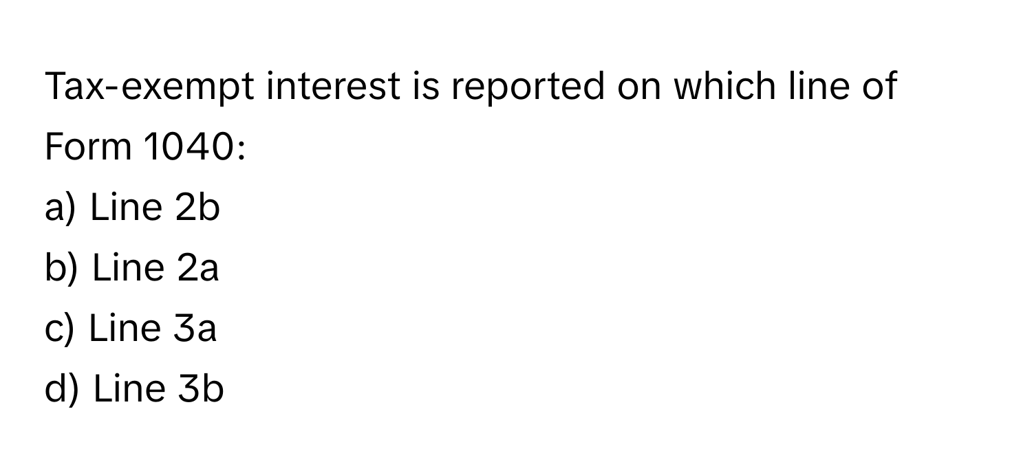 Tax-exempt interest is reported on which line of Form 1040:

a) Line 2b 
b) Line 2a 
c) Line 3a 
d) Line 3b