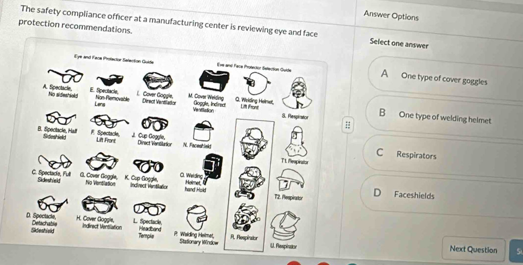 Answer Options
protection recommendations.
The safety compliance officer at a manufacturing center is reviewing eye and face Select one answer
A One type of cover goggles
B One type of welding helmet
C Respirators
Faceshields
Next Question