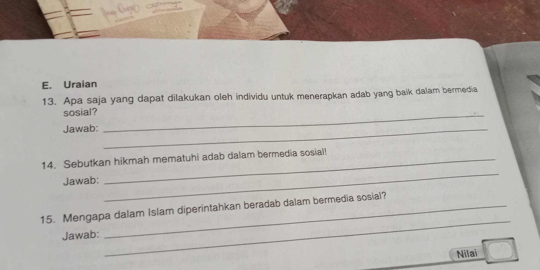 Uraian 
13. Apa saja yang dapat dilakukan oleh individu untuk menerapkan adab yang baik dalam bermedia 
sosial?_ 
Jawab:_ 
14. Sebutkan hikmah mematuhi adab dalam bermedia sosial! 
Jawab: 
_ 
15. Mengapa dalam Islam diperintahkan beradab dalam bermedia sosial? 
Jawab: 
_ 
Nilai