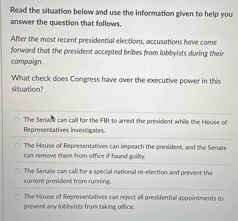 Read the situation below and use the information given to help you
answer the question that follows.
After the most recent presidential elections, accusations have come
forward that the president accepted bribes from lobbyists during their
campaign.
What check does Congress have over the executive power in this
situation?
The Senate can call for the FBI to arrest the president while the House of
Representatives investigates.
The House of Representatives can impeach the president, and the Senate
can remove them from office if found guilty.
The Senate can call for a special national re-election and prevent the
current president from running.
The House of Representatives can reject all presidential appointments to
prevent any lobbyists from taking office.