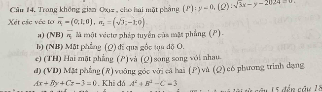 Trong không gian Oxyz , cho hai mặt phẳng (P): y=0,(Q):sqrt(3x-y-2024)=0
Xét các véc tơ vector n_1=(0;1;0), vector n_2=(sqrt(3);-1;0).
a) (NB) vector n_1 là một véctơ pháp tuyến của mặt phẳng (P).
b) (NB) Mặt phẳng (Q) đi qua gốc tọa độ O.
c) (TH) Hai mặt phẳng (P) và (Q) song song với nhau.
d) (VD)Mặt phẳng(R)vuông góc với cả hai (P) và (Q) có phương trình dạng
Ax+By+Cz-3=0. Khi đó A^2+B^2-C=3
* câu 15 đến câu 18