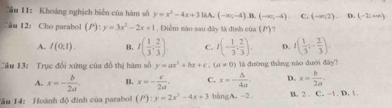 ầu 11: Khoảng nghịch biến của hàm số y=x^2-4x+3laA. (-∈fty ;-4), B, (-∈fty ;-4). C. (-∈fty ,2), D. (-2;+∈fty )
Câu 12: Cho parabol (P) : y=3x^2-2x+1. Điểm nào sau đây là đinh của (P) ?
A. I(0;1). B. I( 1/3 : 2/3 ). C. I(- 1/3 : 2/3 ). D. I( 1/3 ;- 2/3 ). 
Câu 13: Trục đổi xứng của đồ thị hàm số y=ax^2+bx+c, (a!= 0) là đường thắng nào dưới đây?
A. x=- b/2a . B. x=- c/2a . C. x=- △ /4a . D. x= b/2a . 
Tâu 14: Hoành độ đính của parabol (P):y=2x^2-4x+3 bằngA. -2. B. 2. C. -1. D. 1