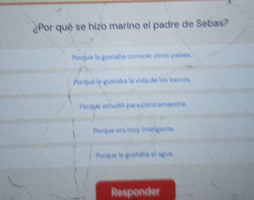 ¿Por qué se hizo marino el padre de Sebas?
Porque le gustaba conocer otros países.
Porque le gustaba la vida de los barcos
Porque estudió para contramaestre
Porque era muy inteligente.
Porque le gustaba el água
Responder