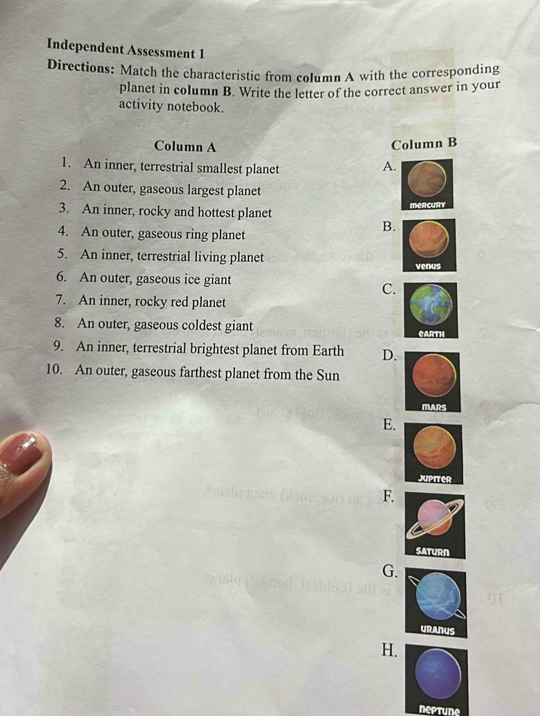 Independent Assessment 1
Directions: Match the characteristic from column A with the corresponding
planet in column B. Write the letter of the correct answer in your
activity notebook.
Column A Column B
1. An inner, terrestrial smallest planet A.
2. An outer, gaseous largest planet
3. An inner, rocky and hottest planet mercury
4. An outer, gaseous ring planet
B.
5. An inner, terrestrial living planet
venus
6. An outer, gaseous ice giant
C.
7. An inner, rocky red planet
8. An outer, gaseous coldest giant 
9. An inner, terrestrial brightest planet from Earth D.
10. An outer, gaseous farthest planet from the Sun
E.
F.
G.
H.
neptune