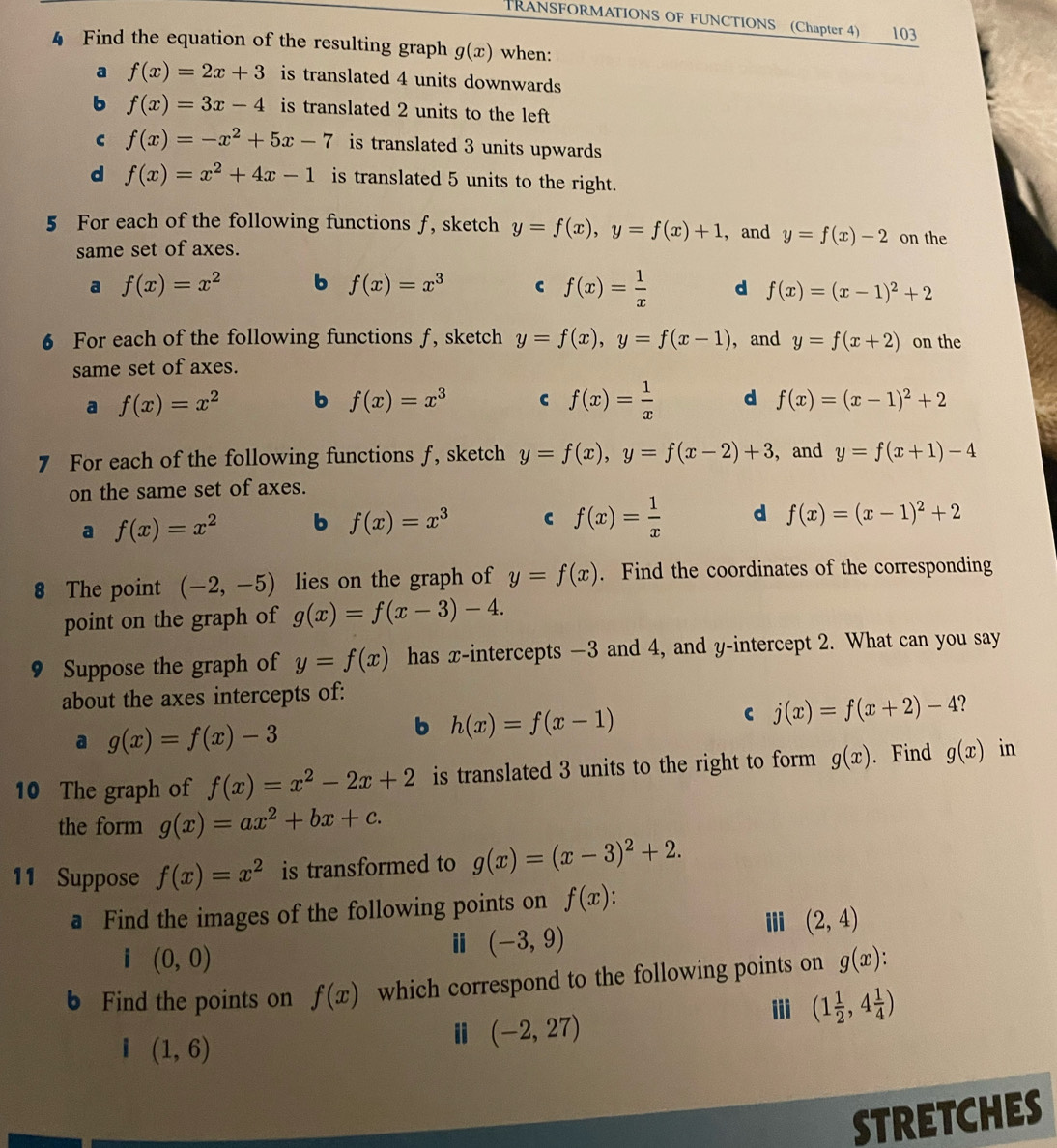 TRANSFORMATIONS OF FUNCTIONS (Chapter 4) 103
4 Find the equation of the resulting graph g(x) when:
a f(x)=2x+3 is translated 4 units downwards
b f(x)=3x-4 is translated 2 units to the left
c f(x)=-x^2+5x-7 is translated 3 units upwards
d f(x)=x^2+4x-1 is translated 5 units to the right.
5 For each of the following functions ƒ, sketch y=f(x),y=f(x)+1 , and y=f(x)-2 on the
same set of axes.
a f(x)=x^2 b f(x)=x^3 C f(x)= 1/x  d f(x)=(x-1)^2+2
6 For each of the following functions ƒ, sketch y=f(x),y=f(x-1) , and y=f(x+2) on the
same set of axes.
a f(x)=x^2 b f(x)=x^3 c f(x)= 1/x  d f(x)=(x-1)^2+2
7 For each of the following functions ƒ, sketch y=f(x),y=f(x-2)+3 ,and y=f(x+1)-4
on the same set of axes.
a f(x)=x^2 b f(x)=x^3
f(x)= 1/x  d f(x)=(x-1)^2+2
8 The point (-2,-5) lies on the graph of y=f(x). Find the coordinates of the corresponding
point on the graph of g(x)=f(x-3)-4.
9 Suppose the graph of y=f(x) has x-intercepts −3 and 4, and y-intercept 2. What can you say
about the axes intercepts of:
a g(x)=f(x)-3
b h(x)=f(x-1)
C j(x)=f(x+2)-4
10 The graph of f(x)=x^2-2x+2 is translated 3 units to the right to form g(x). Find g(x) in
the form g(x)=ax^2+bx+c.
11 Suppose f(x)=x^2 is transformed to g(x)=(x-3)^2+2.
a Find the images of the following points on f(x).
i(0,0)
ⅱ (-3,9)
iii (2,4)
b Find the points on f(x) which correspond to the following points on g(x).
ii (1 1/2 ,4 1/4 )
i (1,6)
(-2,27)
STRETCHES