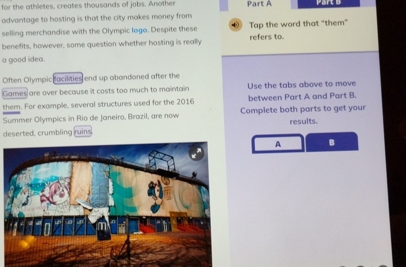 for the athletes, creates thousands of jobs. Another Part A Part B 
advantage to hosting is that the city makes money from 
selling merchandise with the Olympic Iogo. Despite these 4 Tap the word that “them” 
benefits, however, some question whether hosting is really refers to. 
a good idea. 
Often Olympic facilities end up abandoned after the 
Games are over because it costs too much to maintain Use the tabs above to move 
them. For example, several structures used for the 2016 between Part A and Part B. 
Summer Olympics in Rio de Janeiro, Brazil, are now Complete both parts to get your 
results. 
deserted, crumbling ruins. 
A B