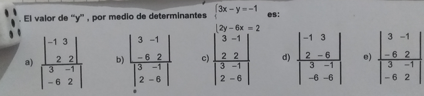 El valor de “y” , por medio de determinantes beginarrayl 3x-y=-1 2y-6x=2endarray. es:
a) frac beginvmatrix -1&3 2&2endvmatrix beginvmatrix 3&-1 -6&2endvmatrix  frac beginvmatrix 3&-1 -6&2endvmatrix beginvmatrix 3&-1 2&-6endvmatrix  c) frac beginvmatrix 3-1 2&2endvmatrix beginvmatrix 3-1 2-6endvmatrix  d) frac beginvmatrix -1&3 2&-6endvmatrix beginvmatrix 3&-1 -6&-6endvmatrix  e)
b)