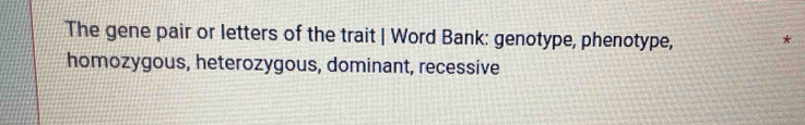 The gene pair or letters of the trait | Word Bank: genotype, phenotype,
*
homozygous, heterozygous, dominant, recessive