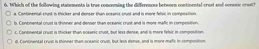 Which of the following statements is true concerning the differences between continental crust and oceanic crust?
a. Continental crust is thicker and denser than oceanic crust and is more felsic in composition.
b. Continental crust is thinner and denser than oceanic crust and is more mafic in composition.
c. Continental crust is thicker than oceanic crust, but less dense, and is more felsic in composition.
d. Continental crust is thinner than oceanic crust, but less dense, and is more mafic in composition.