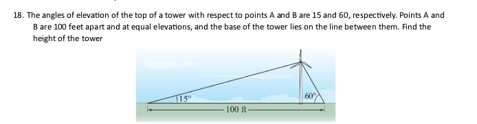 The angles of elevation of the top of a tower with respect to points A and B are 15 and 60, respectively. Points A and
B are 100 feet apart and at equal elevations, and the base of the tower lies on the line between them. Find the
height of the tower