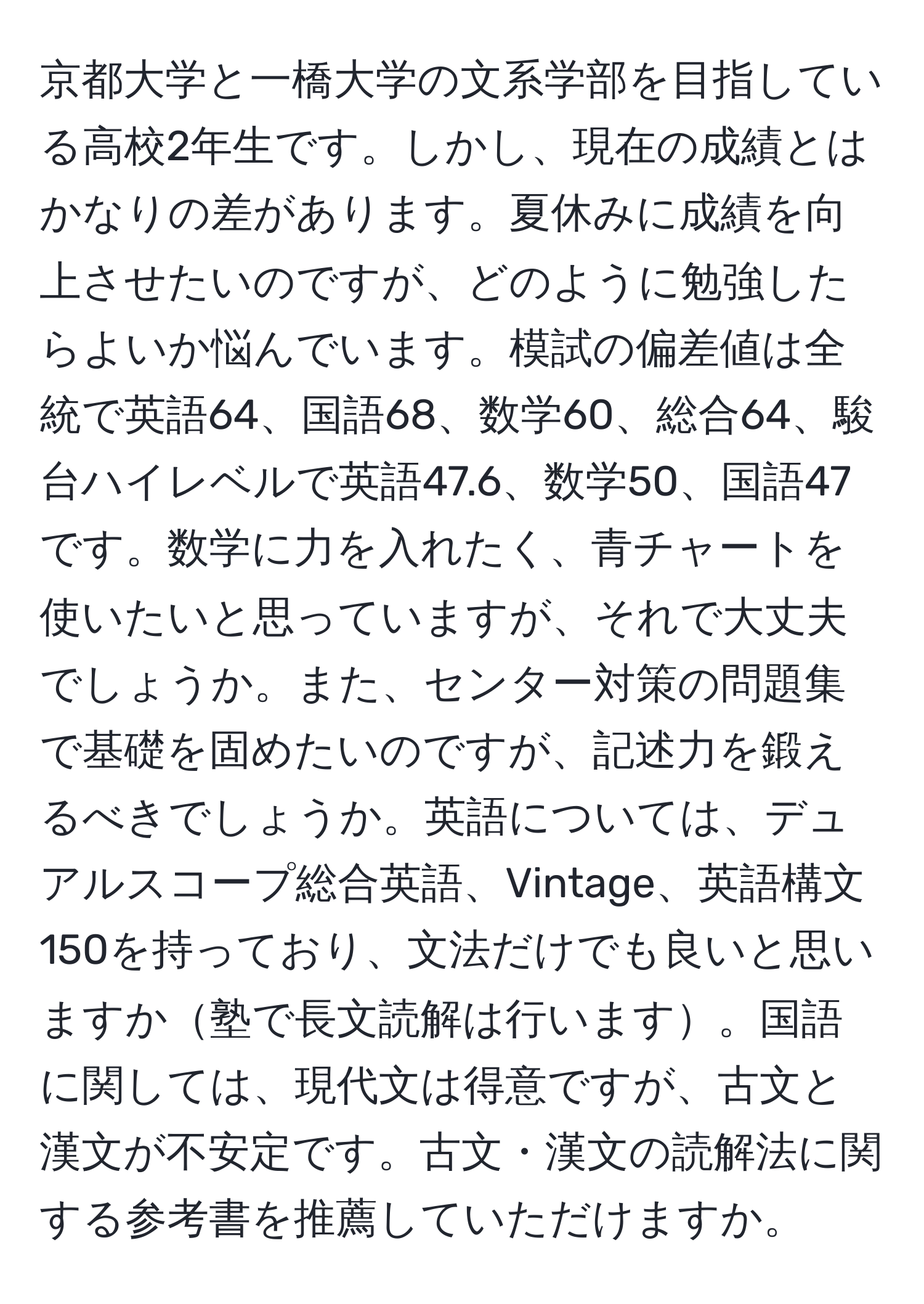 京都大学と一橋大学の文系学部を目指している高校2年生です。しかし、現在の成績とはかなりの差があります。夏休みに成績を向上させたいのですが、どのように勉強したらよいか悩んでいます。模試の偏差値は全統で英語64、国語68、数学60、総合64、駿台ハイレベルで英語47.6、数学50、国語47です。数学に力を入れたく、青チャートを使いたいと思っていますが、それで大丈夫でしょうか。また、センター対策の問題集で基礎を固めたいのですが、記述力を鍛えるべきでしょうか。英語については、デュアルスコープ総合英語、Vintage、英語構文150を持っており、文法だけでも良いと思いますか塾で長文読解は行います。国語に関しては、現代文は得意ですが、古文と漢文が不安定です。古文・漢文の読解法に関する参考書を推薦していただけますか。