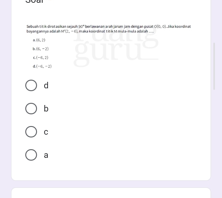 Sebuah titik dirotasikan sejauh 90° berlawanan arah jarum jam dengan pusat O(0,0) Jika koordinat
bayangannya adalah M'(2,-6) , maka koordinat titik M mula-mula adalah ....
a. (6,2)
b. (6,-2)
C. (-6,2)
d. (-6,-2)
d
b
C
a