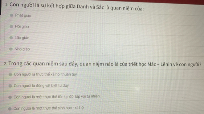 Con người là sự kết hợp giữa Danh và Sắc là quan niệm của:
Phật giáo
Hồi giáo
Lão giáo
Nho giáo
2. Trong các quan niệm sau đây, quan niệm nào là của triết học Mác - Lênin về con người?
Con người là thực thể xã hội thuần tủy
Con người là động vật biết tư duy
Con người là một thực thể tồn tại đối lập với tự nhiên
Con người là một thực thể sinh học - xã hội