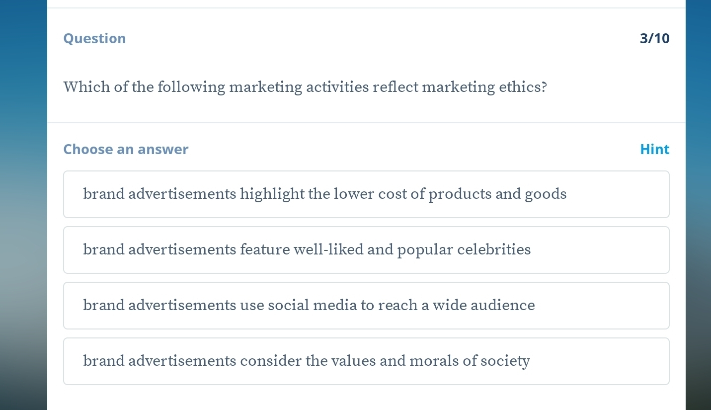 Question 3/10
Which of the following marketing activities reflect marketing ethics?
Choose an answer Hint
brand advertisements highlight the lower cost of products and goods
brand advertisements feature well-liked and popular celebrities
brand advertisements use social media to reach a wide audience
brand advertisements consider the values and morals of society