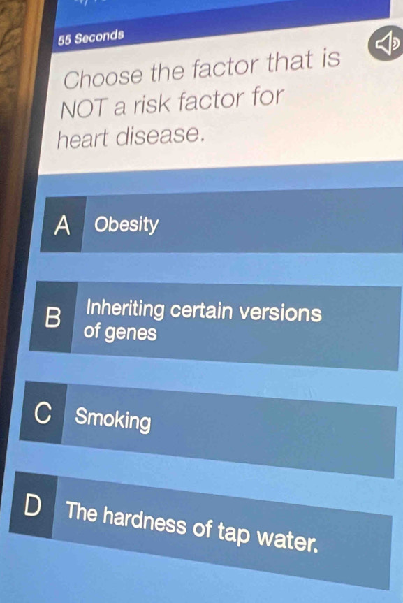 55 Seconds
Choose the factor that is
NOT a risk factor for
heart disease.
A Obesity
B Inheriting certain versions
of genes
C Smoking
D The hardness of tap water.