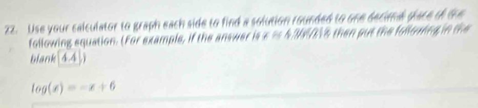 Use your calculator to graph each side to find a solution rounded to one becama place tf the 
following equation. (For example, if the answer is a as 4 2016 then put the follouing in the 
blank 0,4
log (x)=-x+6