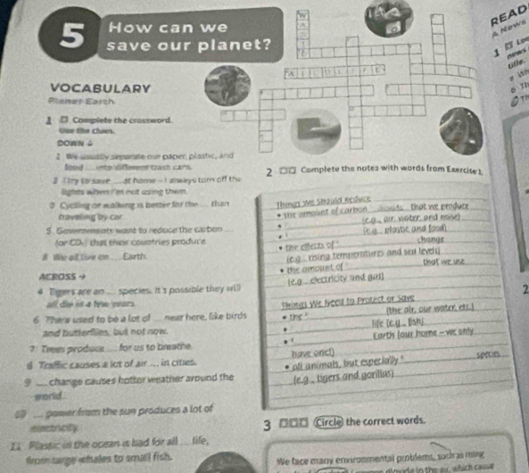 READ 
How ca 
Nows 
5 save ou 
Los 
charstrs 
title. 
p bin 
VOCABULARY 
D T 
Planer Earch 
Ot 
_ □ Complete the crossword. 
Usr the clues. 
DOWN 4 
2 We soually separate our pap 
Sood ____ into difemnt trash c 
I I try to save_ at home - I always turn off the 
lights when I'm not asing them. 
3 Cyclling or walking is better for the ... than Things We Should Reduce 
traveling by car 
S. Govemments want to reduce the carbon the amount of carbon a osds , that we produce 
(e.g., air. water, and noise) 
for CD that their countries produce the effects of." (E.g.. plostic and [ood] change 
8 We all live on .... Earth. 
ie g . rising temperatures and sea level y . 
the amoust of 
ACROSS 4 that we use 
4 Tgers are an .... species. It's possible they will (e.g.. electricity and gas] 
2 
all die is 4 fe wars 
6. There used to be a lot of ... near here, like birds Pinas We Necu to Protect or Save (the air, our water. ets.) 
the ' 
and butterflies, but not now. life [c.y.. lish] 
4 Earth (our home -we only 
7 Trees produce.... for us to breathe. 
d Traffic causes a lot of air ... in cities. have onc!) 
9 change causes hotter weather around the all animals, but especially." species 
(e.g , tigers and goriias) 
world. 
power from the sun produces a lot of 
encity 3 □□□ Circle the correct words. 
I1 Plastic in the ocean is bad for all ... tife, 
from sarge whales to small fish. 
We face many environmental problems, suci as ring 
d l o n e in the er, which cause