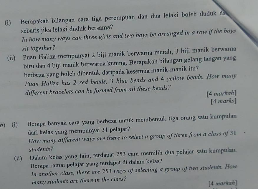 Berapakah bilangan cara tiga perempuan dan dua lelaki boleh duduk da 
sebaris jika lelaki duduk bersama? 
In how many ways can three girls and two boys be arranged in a row if the boys 
sit together? 
(ii) Puan Haliza mempunyai 2 biji manik berwarna merah, 3 biji manik berwarna 
biru dan 4 biji manik berwarna kuning. Berapakahı bilangan gelang tangan yang 
berbeza yang boleh dibentuk daripada kesemua manik-manik itu? 
Puan Haliza has 2 red beads, 3 blue beads and 4 yellow beads. How many 
different bracelets can be formed from all these beads? 
[4 markah] 
[4 marks] 
b) (i) Berapa banyak cara yang berbeza untuk membentuk tiga orang satu kumpulan 
dari kelas yang mempunyai 31 pelajar? 
How many different ways are there to select a group of three from a class of 31
students? 
(ii) Dalam kelas yang lain, terdapat 253 cara memilih dua pelajar satu kumpulan. 
Berapa ramai pelajar yang terdapat di dalam kelas? 
In another class, there are 253 ways of selecting a group of two students. How 
many students are there in the class? 
[4 markah]