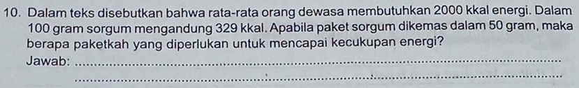 Dalam teks disebutkan bahwa rata-rata orang dewasa membutuhkan 2000 kkal energi. Dalam
100 gram sorgum mengandung 329 kkal. Apabila paket sorgum dikemas dalam 50 gram, maka 
berapa paketkah yang diperlukan untuk mencapai kecukupan energi? 
Jawab:_ 
_