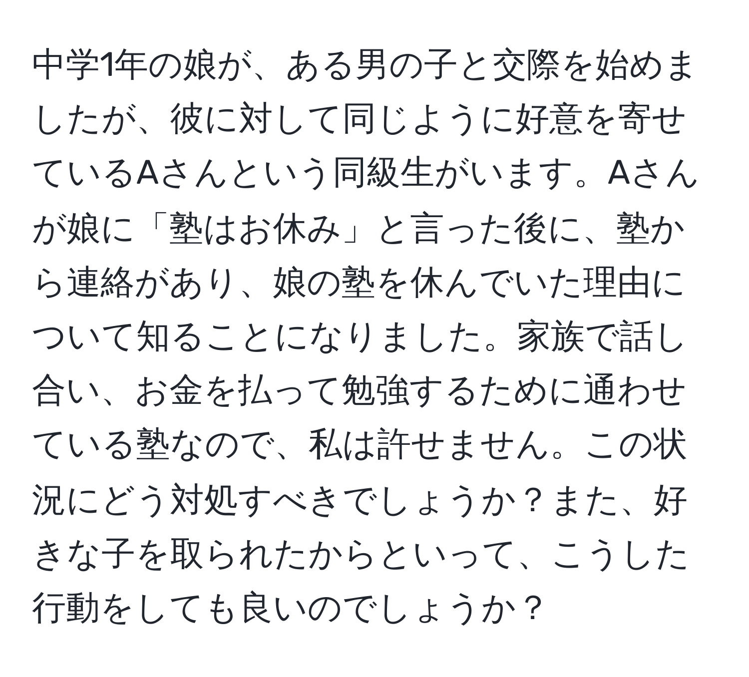 中学1年の娘が、ある男の子と交際を始めましたが、彼に対して同じように好意を寄せているAさんという同級生がいます。Aさんが娘に「塾はお休み」と言った後に、塾から連絡があり、娘の塾を休んでいた理由について知ることになりました。家族で話し合い、お金を払って勉強するために通わせている塾なので、私は許せません。この状況にどう対処すべきでしょうか？また、好きな子を取られたからといって、こうした行動をしても良いのでしょうか？