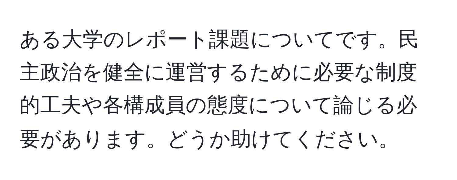 ある大学のレポート課題についてです。民主政治を健全に運営するために必要な制度的工夫や各構成員の態度について論じる必要があります。どうか助けてください。