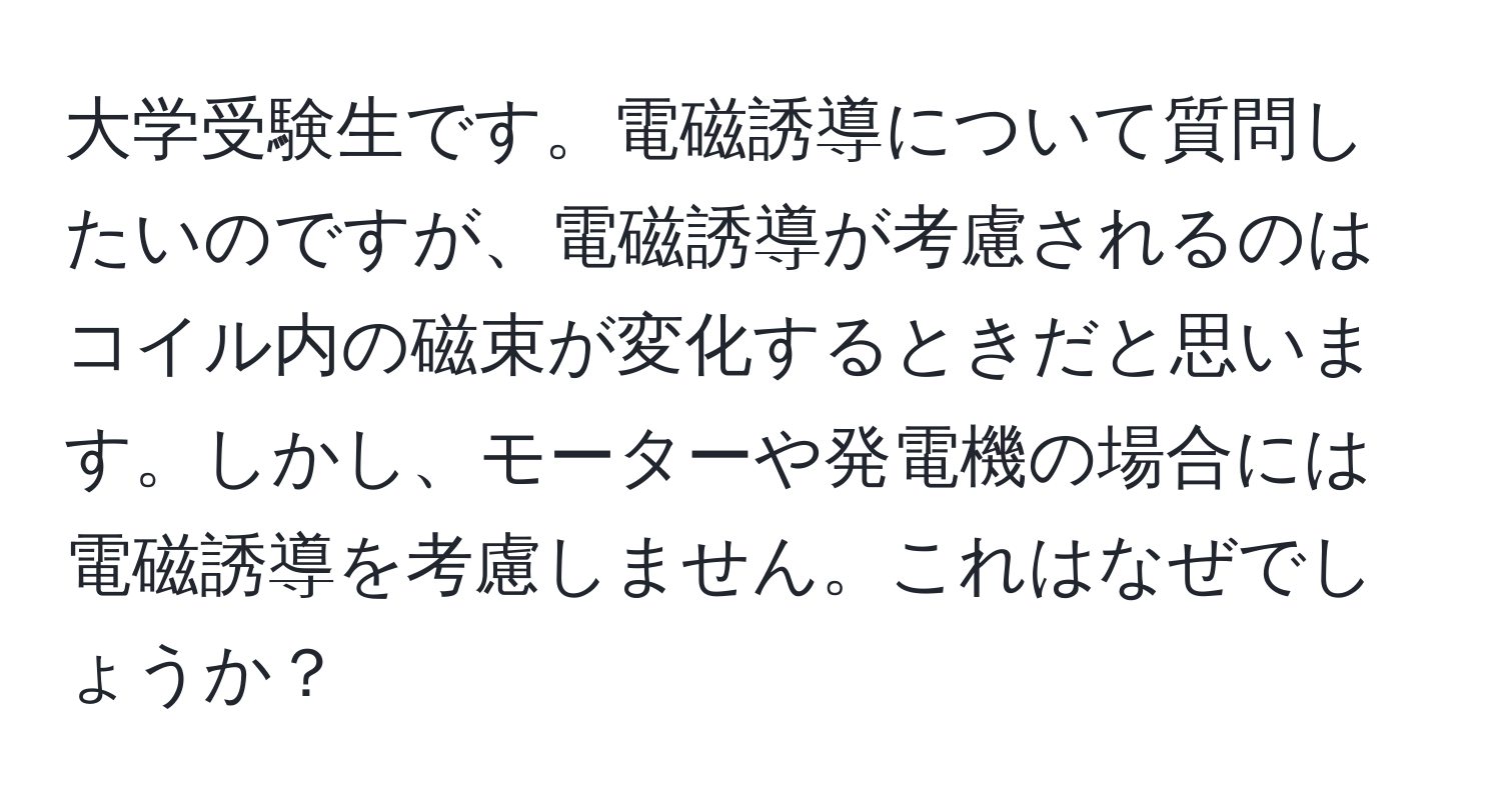 大学受験生です。電磁誘導について質問したいのですが、電磁誘導が考慮されるのはコイル内の磁束が変化するときだと思います。しかし、モーターや発電機の場合には電磁誘導を考慮しません。これはなぜでしょうか？