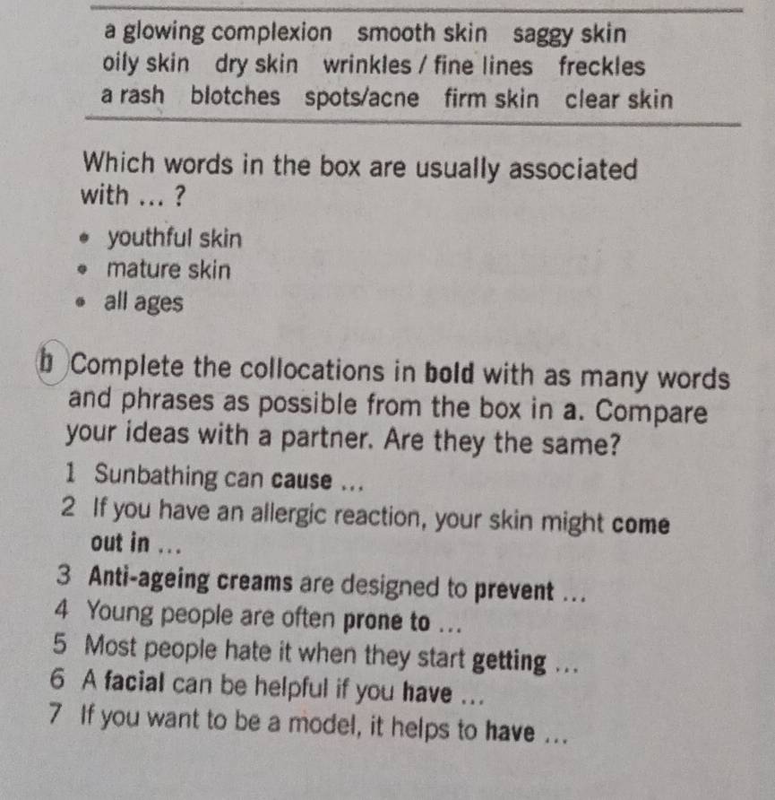 a glowing complexion smooth skin saggy skin
oily skin dry skin wrinkles / fine lines freckles
a rash blotches spots/acne firm skin clear skin
Which words in the box are usually associated
with ... ?
youthful skin
mature skin
all ages
b Complete the collocations in bold with as many words
and phrases as possible from the box in a. Compare
your ideas with a partner. Are they the same?
1 Sunbathing can cause ...
2 If you have an allergic reaction, your skin might come
out in ...
3 Anti-ageing creams are designed to prevent ….
4 Young people are often prone to ...
5 Most people hate it when they start getting ...
6 A facial can be helpful if you have ...
7 If you want to be a model, it helps to have ...