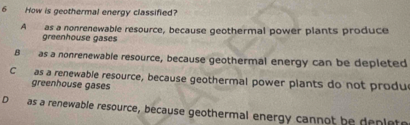 How is geothermal energy classified?
A a as a nonrenewable resource, because geothermal power plants produce
greenhouse gases
B as a nonrenewable resource, because geothermal energy can be depleted
C as a renewable resource, because geothermal power plants do not produe
greenhouse gases
D as a renewable resource, because geothermal energy cannot be depleto