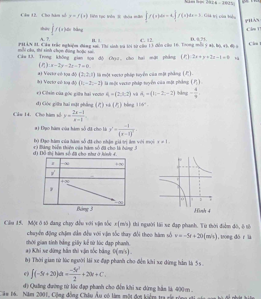 Năm học 2024 - 2025|
Câu 12. Cho hàm số y=f(x) liên tục trên R thỏa mãn ∈tlimits _0^(2f(x)dx=4,∈tlimits _1^2f(x)dx=3. Giá trị của biểu
phAn
thức ∈tlimits _0^1f(x)dx bằng Câu 17
A. 7. B. 1. C. 12. D. 0,75.
PHÀN II. Câu trắc nghiệm đúng sai. Thí sinh trả lời từ câu 13 đến câu 16. Trong mỗi ý a), b), c), d) ở Câu 
mỗi câu, thí sinh chọn đúng hoặc sai.
Câu 13. Trong không gian tọa độ Oxyz, cho hai mặt phẳng (P_1)):2x+y+2z-1=0 và
(P_2):x-2y-2z-7=0.
a) Vectơ có tọa độ (2;2;1) là một vectơ pháp tuyến của mặt phầng (P_1).
b) Vectơ có toạ độ (1;-2;-2) là một vectơ pháp tuyến của mặt phẳng (P_2).
c) Côsin của góc giữa hai vectơ vector n_1=(2;1;2) và vector n_2=(1;-2;-2) bàng - 4/9 .
d) Góc giữa hai mặt phẳng beginpmatrix P_1endpmatrix và (P_2) bằng 116°.
Câu 14. Cho hàm số y= (2x-1)/x-1 .
a) Đạo hàm của hàm số đã cho là y'=frac -1(x-1)^2·
b) Đạo hàm của hàm số đã cho nhận giá trị âm với mọi x!= 1.
c) Bảng biển thiên của hàm số đã cho là bảng 3
d) Đồ thị hàm số đã cho như ở hình 4.
x -∞ +∈fty
y'
+∈fty
y
-∞
Bảng 3 
Câu 15. Một ô tô đang chạy đều với vận tốc x(m/s) thì người lái xe đạp phanh. Từ thời điểm đó, ô tô
chuyển động chậm dần đều với vận tốc thay đổi theo hàm số v=-5t+20(m/s) , trong đó  là
thời gian tính bằng giây kể từ lúc đạp phanh.
a) Khi xe dừng hẳn thì vận tốc bằng 0(m/s).
b) Thời gian từ lúc người lái xe đạp phanh cho đến khi xe dừng hẳn là 5s .
c) ∈t (-5t+20)dt= (-5t^2)/2 +20t+C.
d) Quãng đường từ lúc đạp phanh cho đến khi xe dừng hẳn là 400m .
Câu 16. Năm 2001, Cộng đồng Châu Âu có làm một đợt kiểm tra rất rộng rãi * h   đ ể  phát hiện