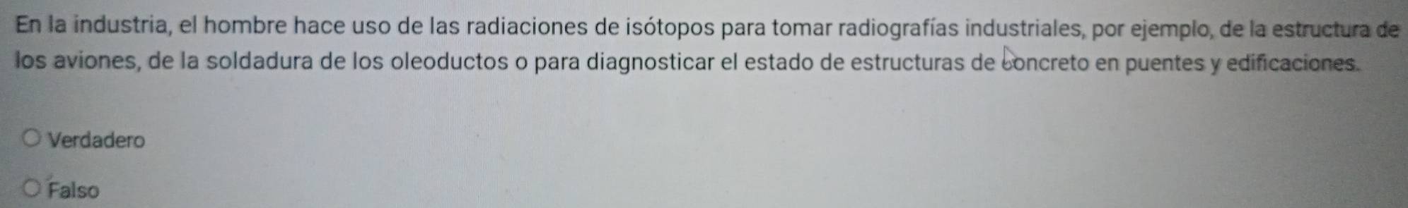 En la industria, el hombre hace uso de las radiaciones de isótopos para tomar radiografías industriales, por ejemplo, de la estructura de
los aviones, de la soldadura de los oleoductos o para diagnosticar el estado de estructuras de concreto en puentes y edificaciones.
Verdadero
Falso