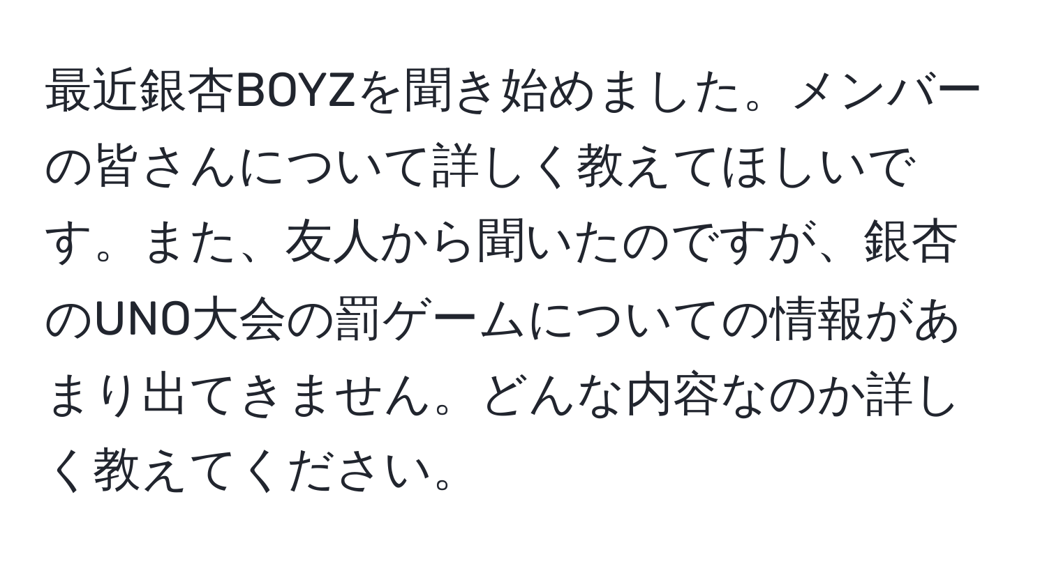 最近銀杏BOYZを聞き始めました。メンバーの皆さんについて詳しく教えてほしいです。また、友人から聞いたのですが、銀杏のUNO大会の罰ゲームについての情報があまり出てきません。どんな内容なのか詳しく教えてください。